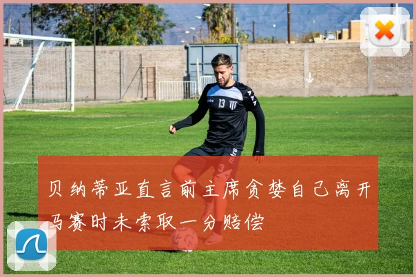 贝纳蒂亚直言前主席贪婪自己离开马赛时未索取一分赔偿