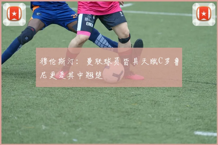 穆伦斯汀：曼联球员皆具天赋C罗鲁尼更是其中翘楚