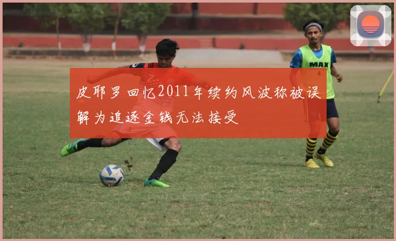 皮耶罗回忆2011年续约风波称被误解为追逐金钱无法接受