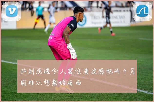 热刺境遇令人震惊澳波感慨两个月前难以想象的局面