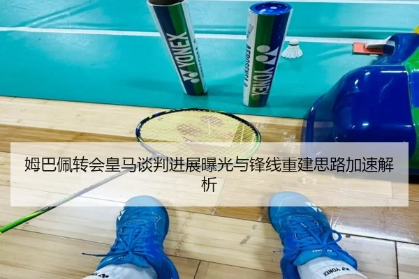 姆巴佩转会皇马谈判进展曝光与锋线重建思路加速解析